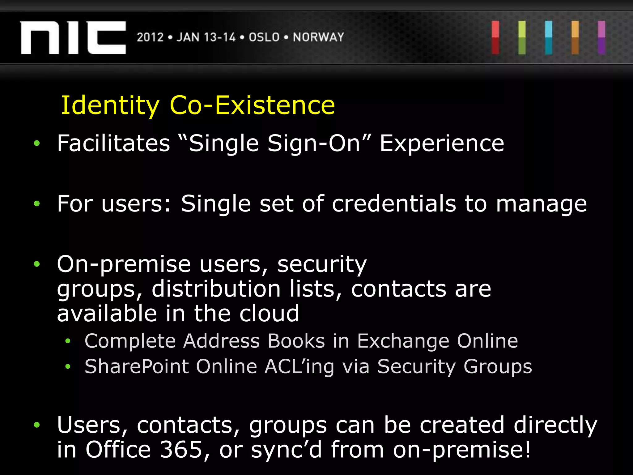 Identity Co-Existence
• Facilitates “Single Sign-On” Experience

• For users: Single set of credentials to manage

• On-premise users, security
  groups, distribution lists, contacts are
  available in the cloud
  • Complete Address Books in Exchange Online
  • SharePoint Online ACL‟ing via Security Groups


• Users, contacts, groups can be created directly
  in Office 365, or sync‟d from on-premise!
 