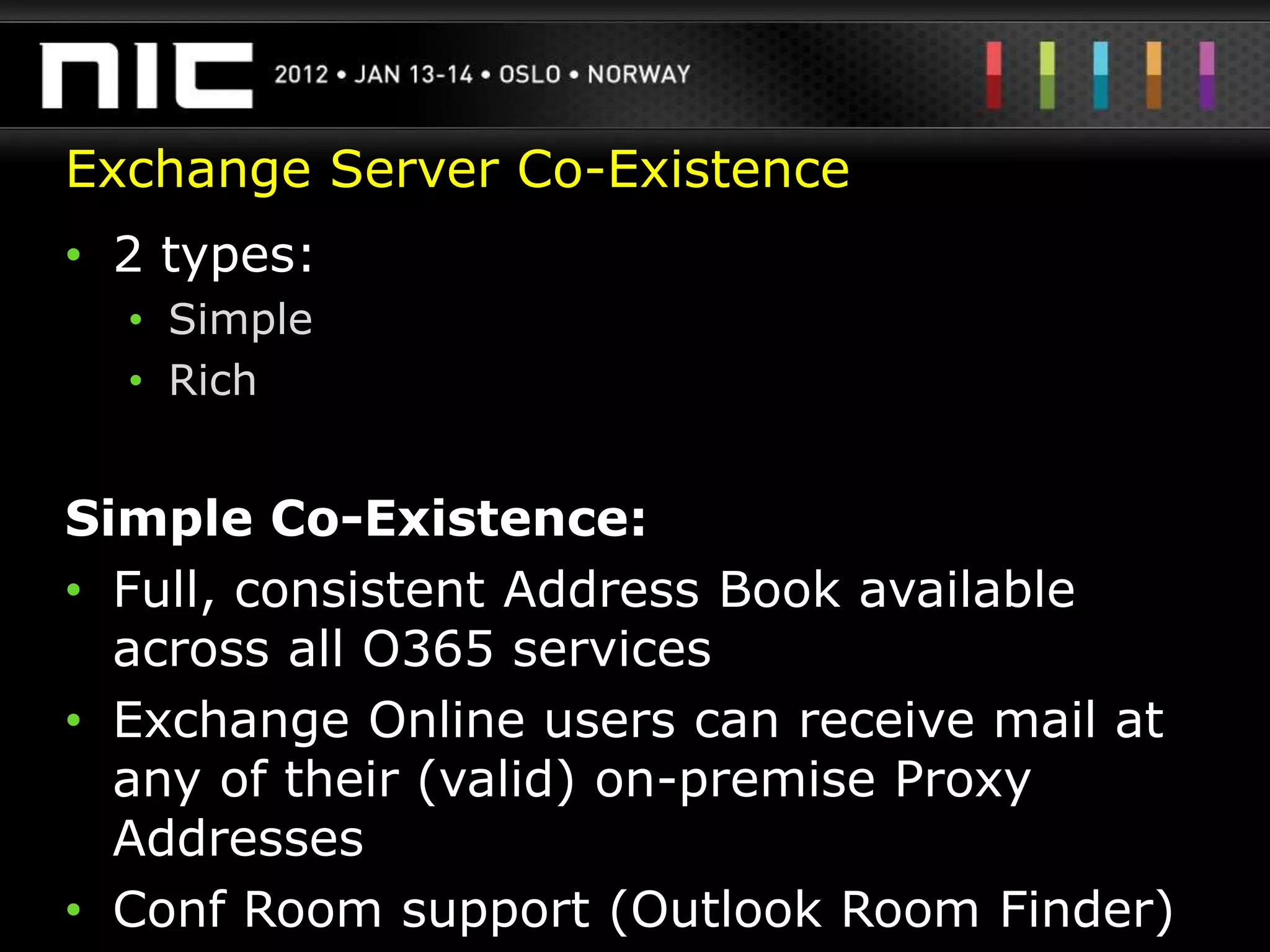 Exchange Server Co-Existence
• 2 types:
  • Simple
  • Rich


Simple Co-Existence:
• Full, consistent Address Book available
  across all O365 services
• Exchange Online users can receive mail at
  any of their (valid) on-premise Proxy
  Addresses
• Conf Room support (Outlook Room Finder)
 