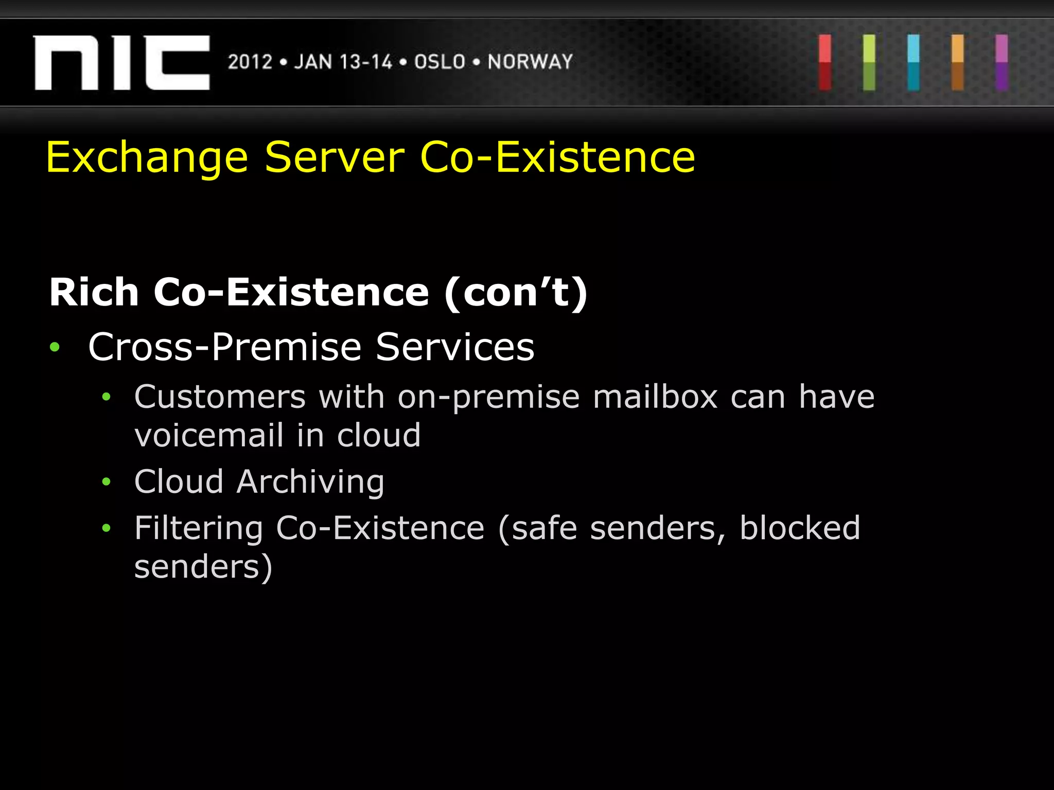 Exchange Server Co-Existence


Rich Co-Existence (con’t)
• Cross-Premise Services
  • Customers with on-premise mailbox can have
    voicemail in cloud
  • Cloud Archiving
  • Filtering Co-Existence (safe senders, blocked
    senders)
 
