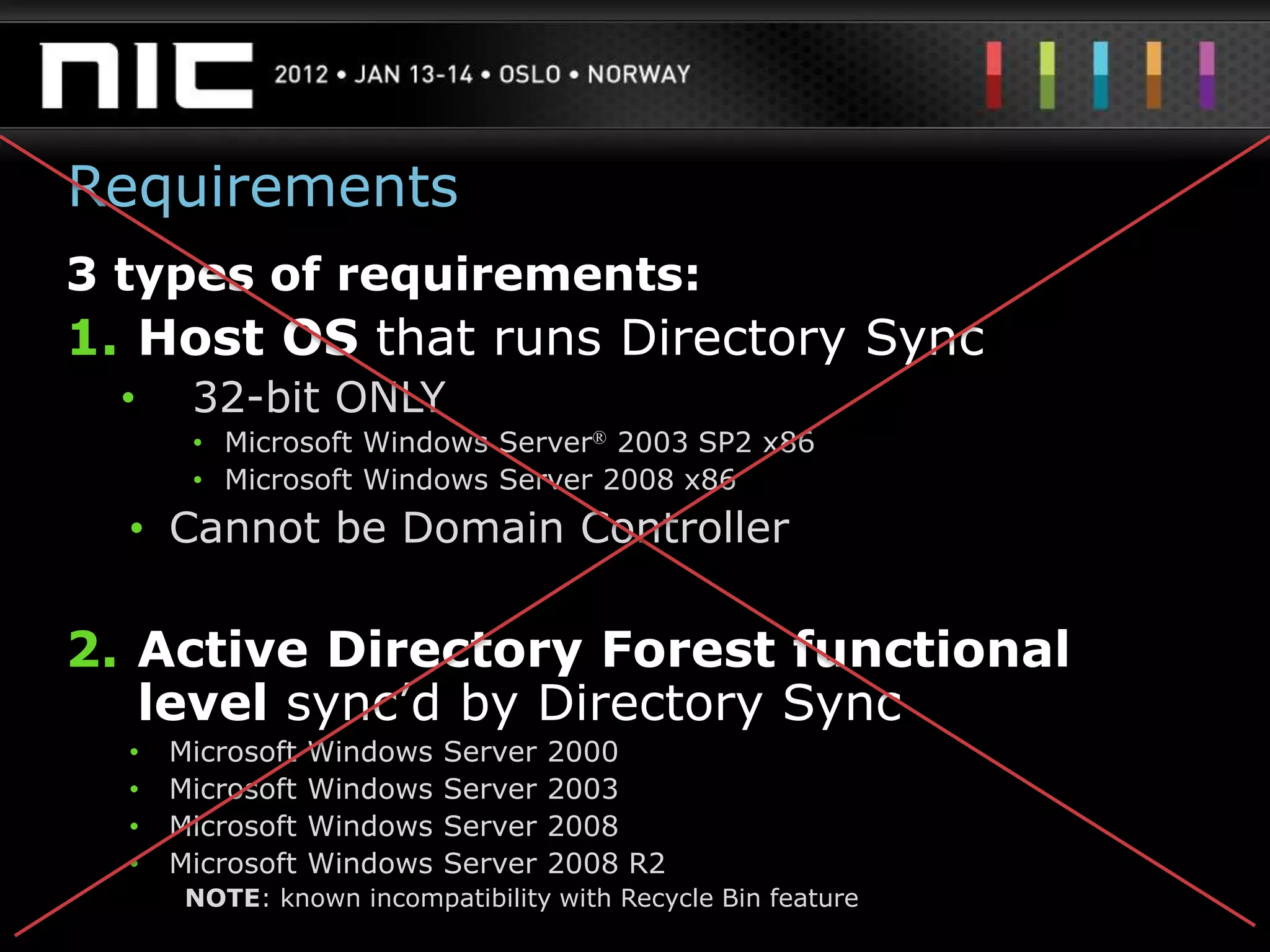 Requirements
3 types of requirements:
1. Host OS that runs Directory Sync
  •    32-bit ONLY
       • Microsoft Windows Server® 2003 SP2 x86
       • Microsoft Windows Server 2008 x86
  • Cannot be Domain Controller

2. Active Directory Forest functional
   level sync‟d by Directory Sync
  •   Microsoft   Windows   Server   2000
  •   Microsoft   Windows   Server   2003
  •   Microsoft   Windows   Server   2008
  •   Microsoft   Windows   Server   2008 R2
       NOTE: known incompatibility with Recycle Bin feature
 