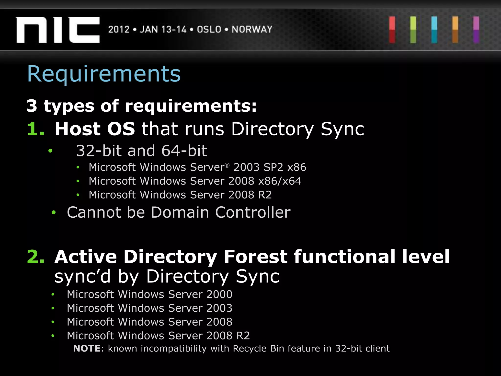 Requirements
3 types of requirements:
1. Host OS that runs Directory Sync
  •    32-bit and 64-bit
       • Microsoft Windows Server® 2003 SP2 x86
       • Microsoft Windows Server 2008 x86/x64
       • Microsoft Windows Server 2008 R2
  • Cannot be Domain Controller

2. Active Directory Forest functional level
   sync‟d by Directory Sync
  •   Microsoft   Windows   Server   2000
  •   Microsoft   Windows   Server   2003
  •   Microsoft   Windows   Server   2008
  •   Microsoft   Windows   Server   2008 R2
       NOTE: known incompatibility with Recycle Bin feature in 32-bit client
 