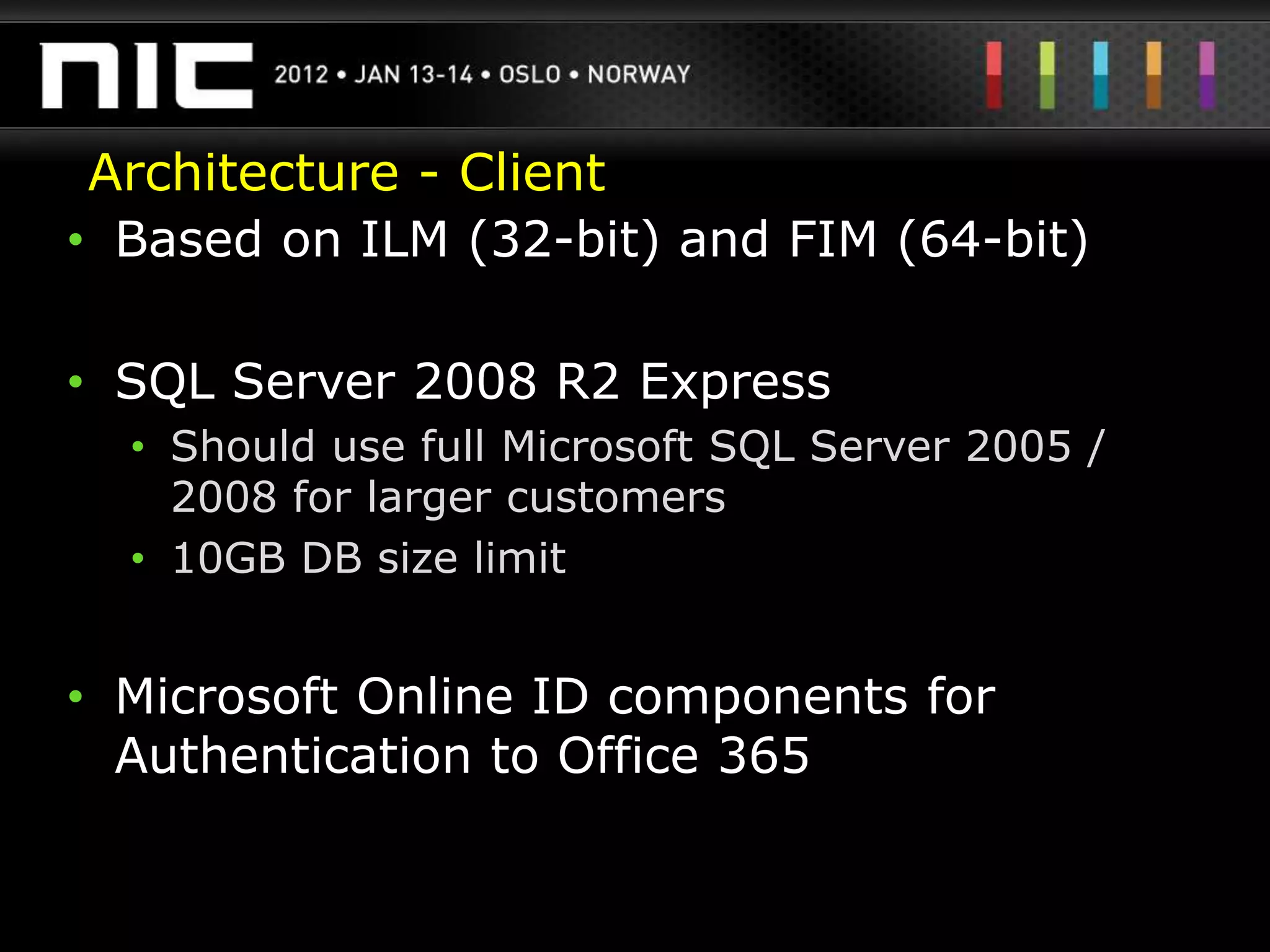 Architecture - Client
• Based on ILM (32-bit) and FIM (64-bit)

• SQL Server 2008 R2 Express
  • Should use full Microsoft SQL Server 2005 /
    2008 for larger customers
  • 10GB DB size limit


• Microsoft Online ID components for
  Authentication to Office 365
 