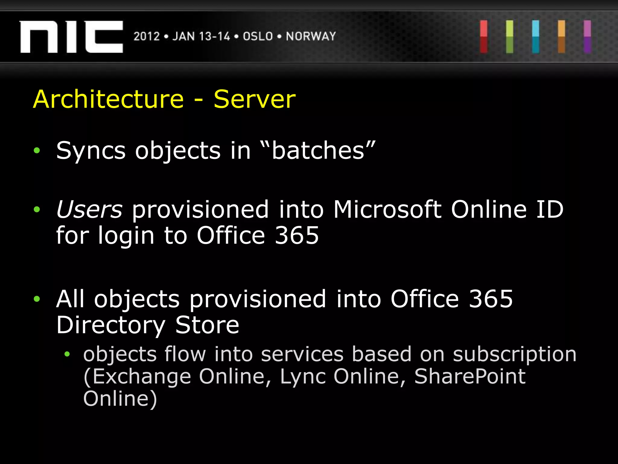 Architecture - Server

• Syncs objects in “batches”

• Users provisioned into Microsoft Online ID
  for login to Office 365

• All objects provisioned into Office 365
  Directory Store
  • objects flow into services based on subscription
    (Exchange Online, Lync Online, SharePoint
    Online)
 