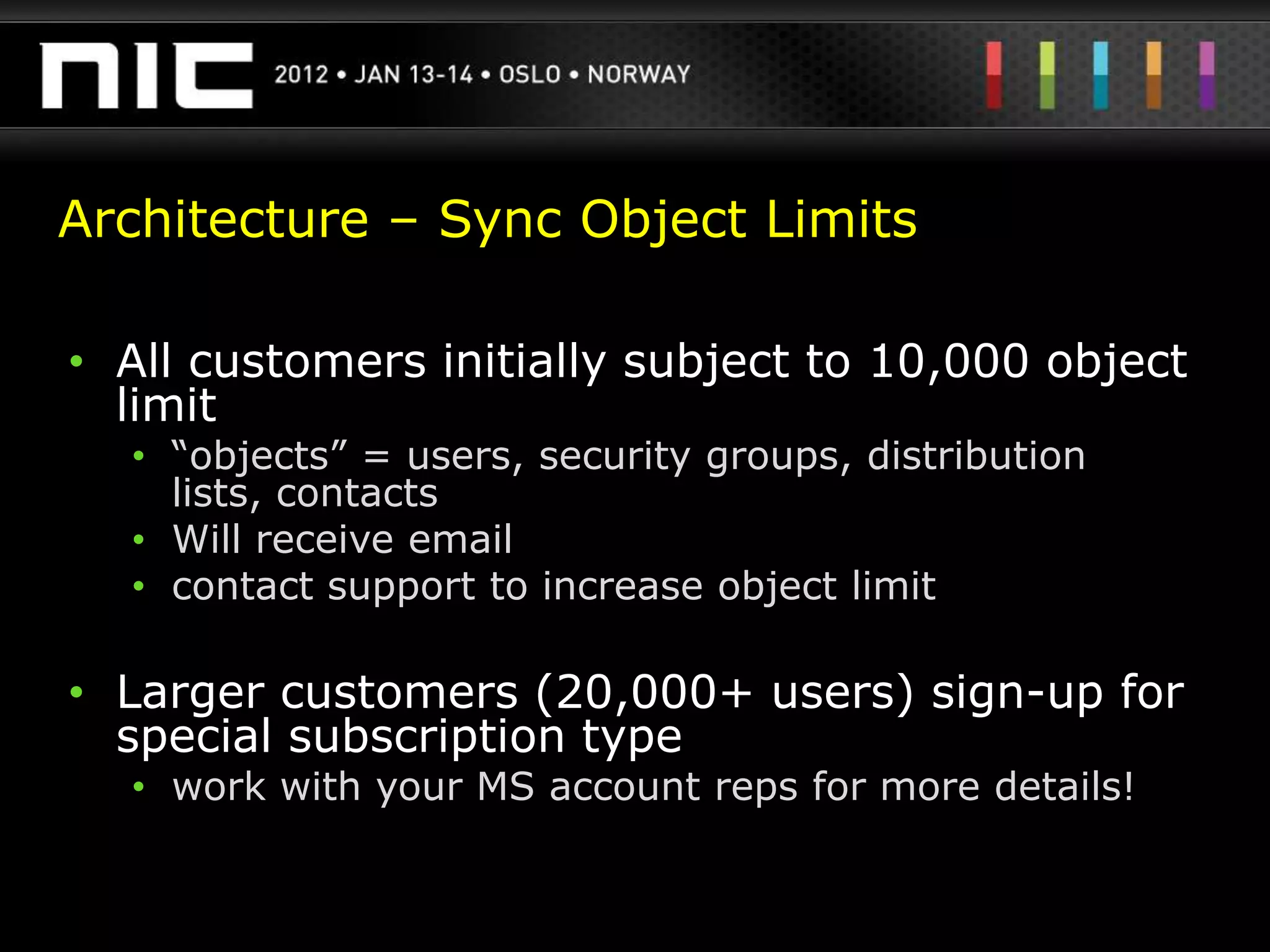 Architecture – Sync Object Limits

• All customers initially subject to 10,000 object
  limit
  • “objects” = users, security groups, distribution
    lists, contacts
  • Will receive email
  • contact support to increase object limit

• Larger customers (20,000+ users) sign-up for
  special subscription type
  • work with your MS account reps for more details!
 