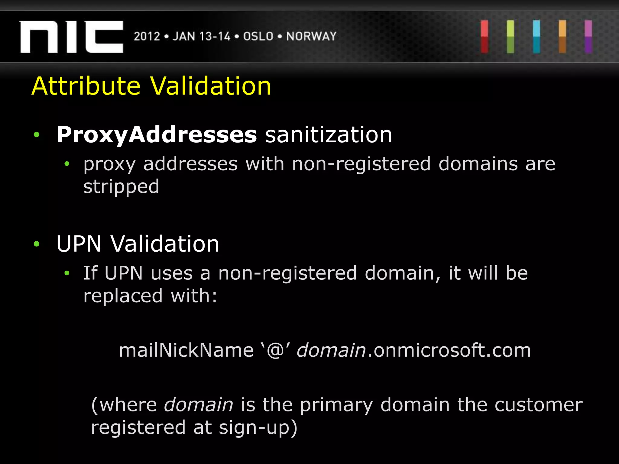 Attribute Validation
• ProxyAddresses sanitization
  • proxy addresses with non-registered domains are
    stripped


• UPN Validation
  • If UPN uses a non-registered domain, it will be
    replaced with:

       mailNickName „@‟ domain.onmicrosoft.com

    (where domain is the primary domain the customer
    registered at sign-up)
 
