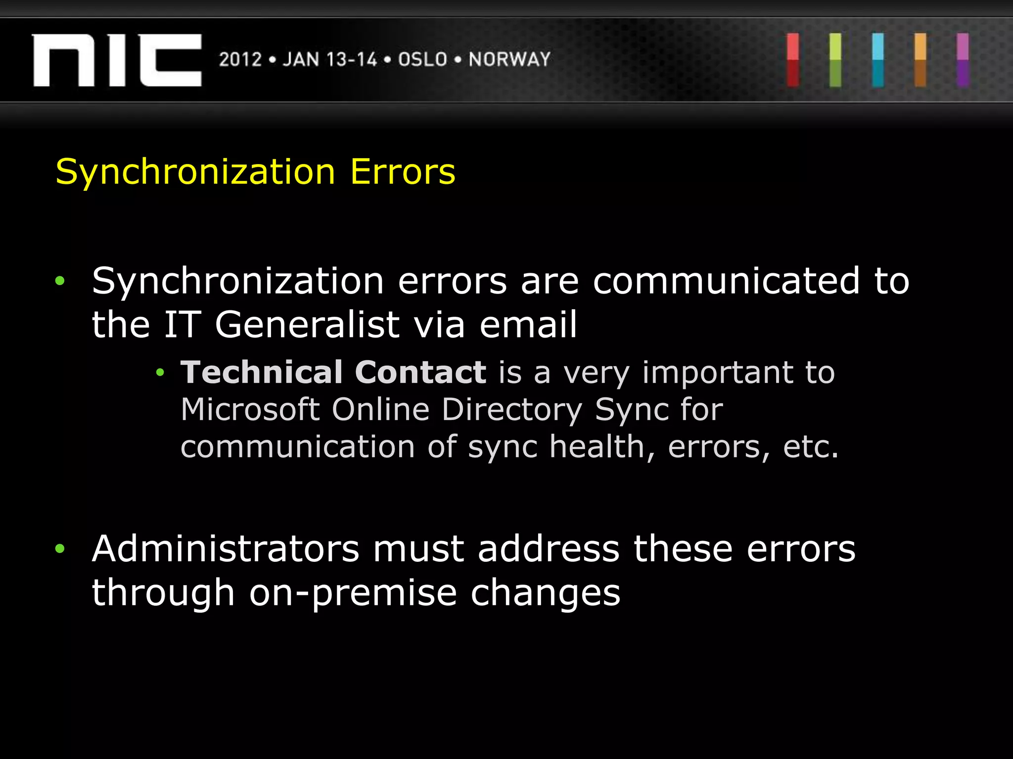 Synchronization Errors


• Synchronization errors are communicated to
  the IT Generalist via email
     • Technical Contact is a very important to
       Microsoft Online Directory Sync for
       communication of sync health, errors, etc.


• Administrators must address these errors
  through on-premise changes
 