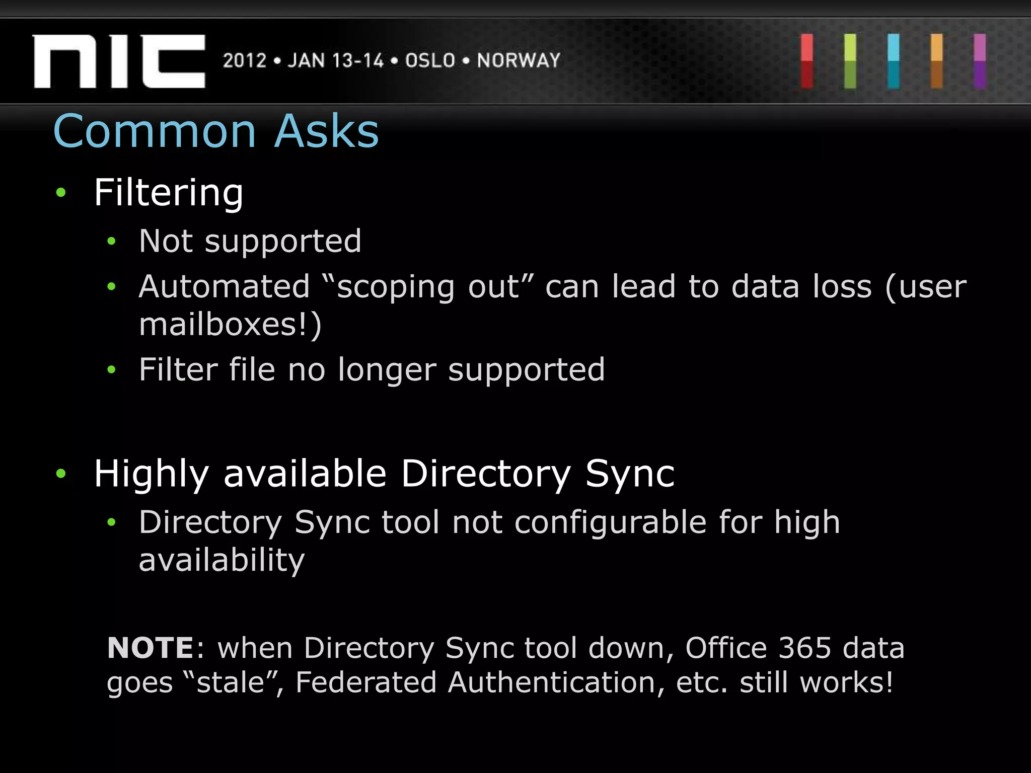 Common Asks
• Filtering
  • Not supported
  • Automated “scoping out” can lead to data loss (user
    mailboxes!)
  • Filter file no longer supported


• Highly available Directory Sync
  • Directory Sync tool not configurable for high
    availability

  NOTE: when Directory Sync tool down, Office 365 data
  goes “stale”, Federated Authentication, etc. still works!
 
