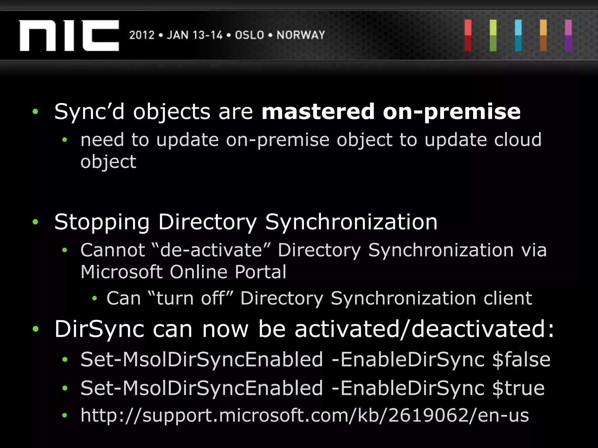• Sync‟d objects are mastered on-premise
  • need to update on-premise object to update cloud
    object


• Stopping Directory Synchronization
  • Cannot “de-activate” Directory Synchronization via
    Microsoft Online Portal
     • Can “turn off” Directory Synchronization client
• DirSync can now be activated/deactivated:
  • Set-MsolDirSyncEnabled -EnableDirSync $false
  • Set-MsolDirSyncEnabled -EnableDirSync $true
  • http://support.microsoft.com/kb/2619062/en-us
 