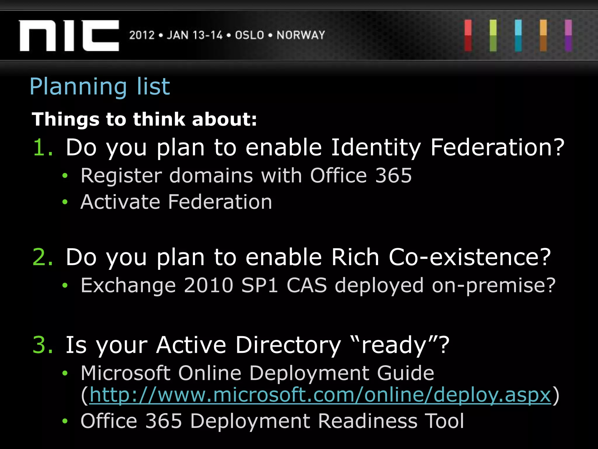 Planning list
Things to think about:
1. Do you plan to enable Identity Federation?
   • Register domains with Office 365
   • Activate Federation

2. Do you plan to enable Rich Co-existence?
   • Exchange 2010 SP1 CAS deployed on-premise?


3. Is your Active Directory “ready”?
   • Microsoft Online Deployment Guide
     (http://www.microsoft.com/online/deploy.aspx)
   • Office 365 Deployment Readiness Tool
 