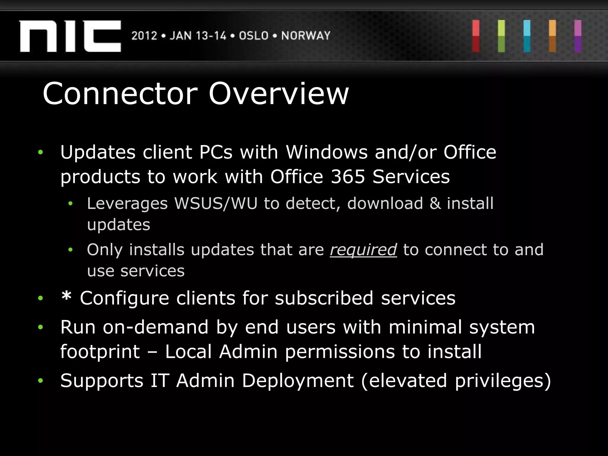 Connector Overview
• Updates client PCs with Windows and/or Office
  products to work with Office 365 Services
   • Leverages WSUS/WU to detect, download & install
     updates
   • Only installs updates that are required to connect to and
     use services
• * Configure clients for subscribed services
• Run on-demand by end users with minimal system
  footprint – Local Admin permissions to install
• Supports IT Admin Deployment (elevated privileges)
 