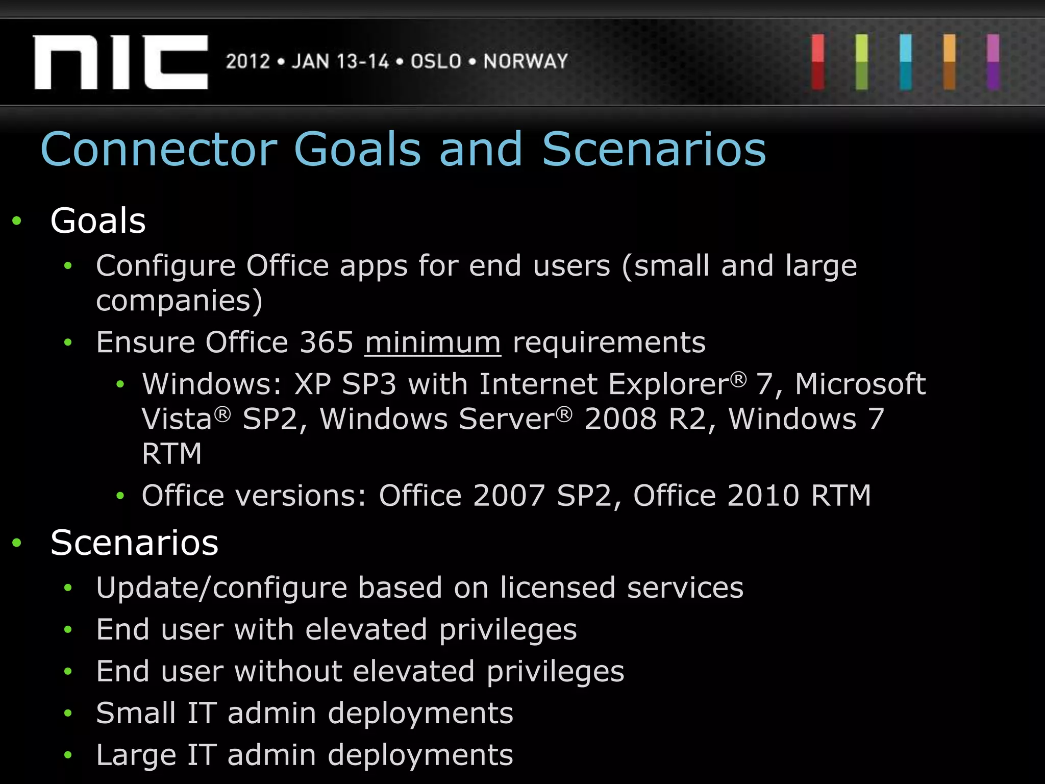 Connector Goals and Scenarios
• Goals
  • Configure Office apps for end users (small and large
    companies)
  • Ensure Office 365 minimum requirements
     • Windows: XP SP3 with Internet Explorer® 7, Microsoft
       Vista® SP2, Windows Server® 2008 R2, Windows 7
       RTM
     • Office versions: Office 2007 SP2, Office 2010 RTM
• Scenarios
  •   Update/configure based on licensed services
  •   End user with elevated privileges
  •   End user without elevated privileges
  •   Small IT admin deployments
  •   Large IT admin deployments
 