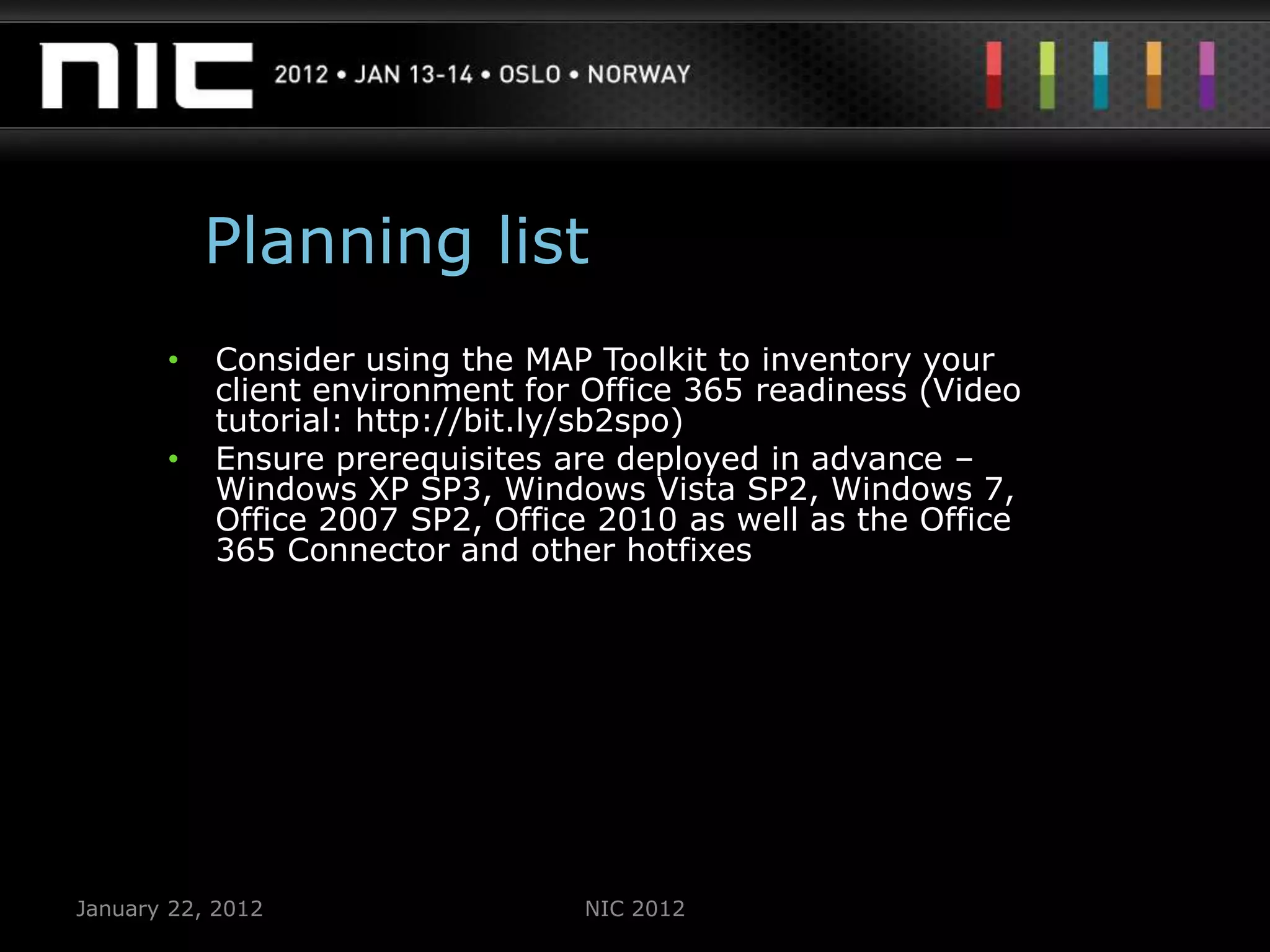 Planning list
       •   Consider using the MAP Toolkit to inventory your
           client environment for Office 365 readiness (Video
           tutorial: http://bit.ly/sb2spo)
       •   Ensure prerequisites are deployed in advance –
           Windows XP SP3, Windows Vista SP2, Windows 7,
           Office 2007 SP2, Office 2010 as well as the Office
           365 Connector and other hotfixes




January 22, 2012                 NIC 2012
 