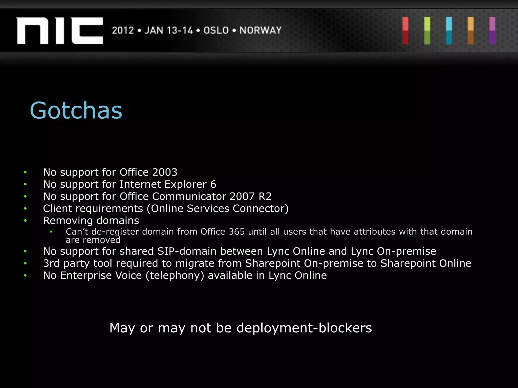 Gotchas

•    No support for Office 2003
•    No support for Internet Explorer 6
•    No support for Office Communicator 2007 R2
•    Client requirements (Online Services Connector)
•    Removing domains
      •   Can‟t de-register domain from Office 365 until all users that have attributes with that domain
          are removed
•    No support for shared SIP-domain between Lync Online and Lync On-premise
•    3rd party tool required to migrate from Sharepoint On-premise to Sharepoint Online
•    No Enterprise Voice (telephony) available in Lync Online




                    May or may not be deployment-blockers
 