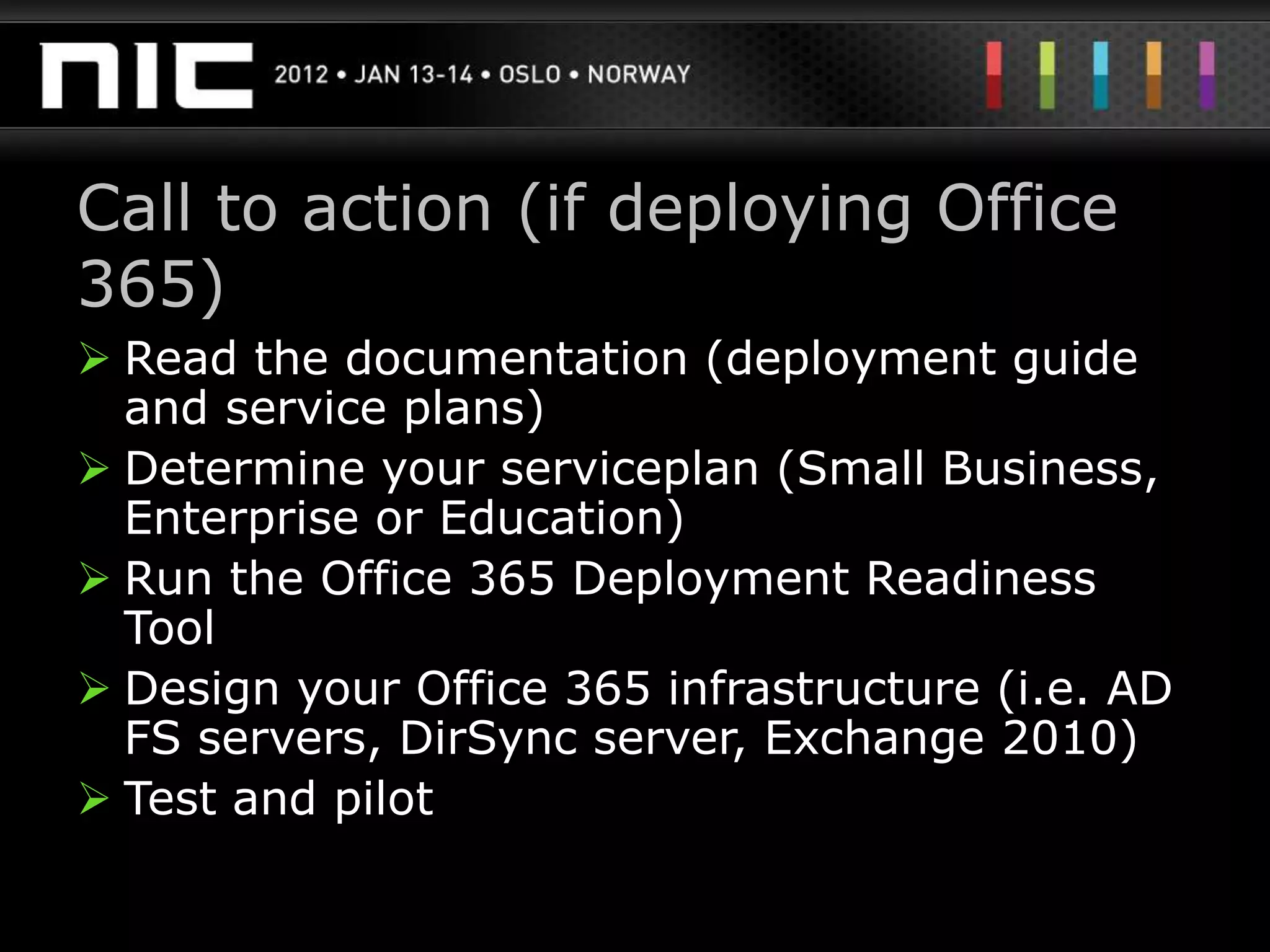 Call to action (if deploying Office
365)
 Read the documentation (deployment guide
  and service plans)
 Determine your serviceplan (Small Business,
  Enterprise or Education)
 Run the Office 365 Deployment Readiness
  Tool
 Design your Office 365 infrastructure (i.e. AD
  FS servers, DirSync server, Exchange 2010)
 Test and pilot
 