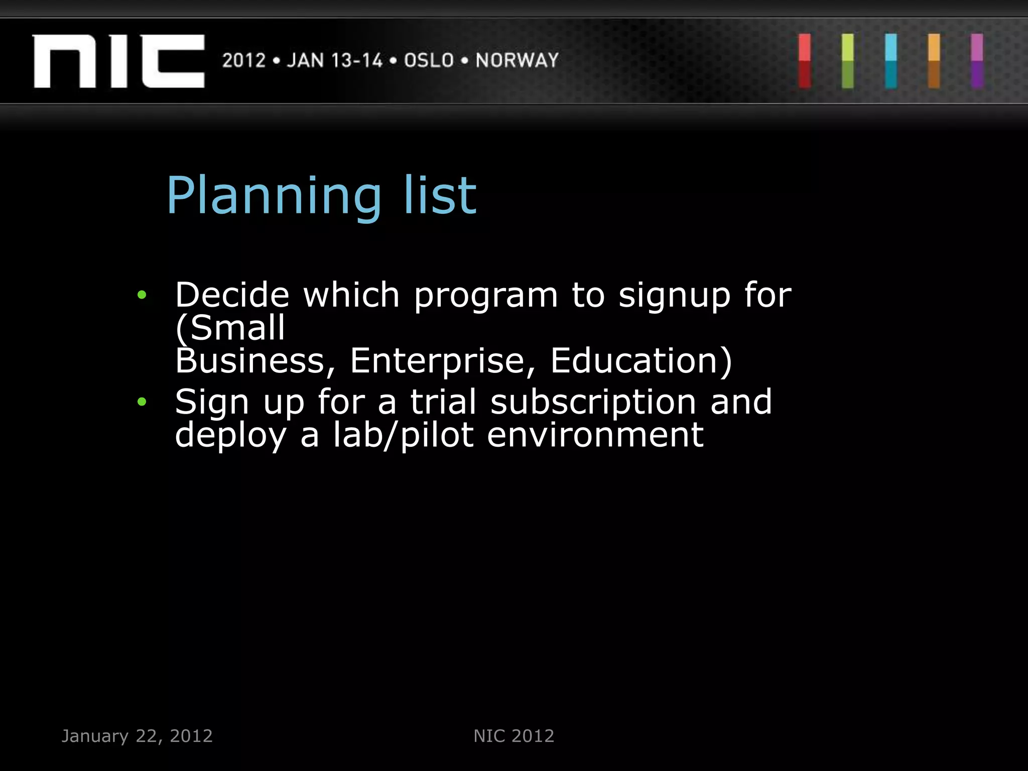 Planning list
       • Decide which program to signup for
         (Small
         Business, Enterprise, Education)
       • Sign up for a trial subscription and
         deploy a lab/pilot environment




January 22, 2012          NIC 2012
 