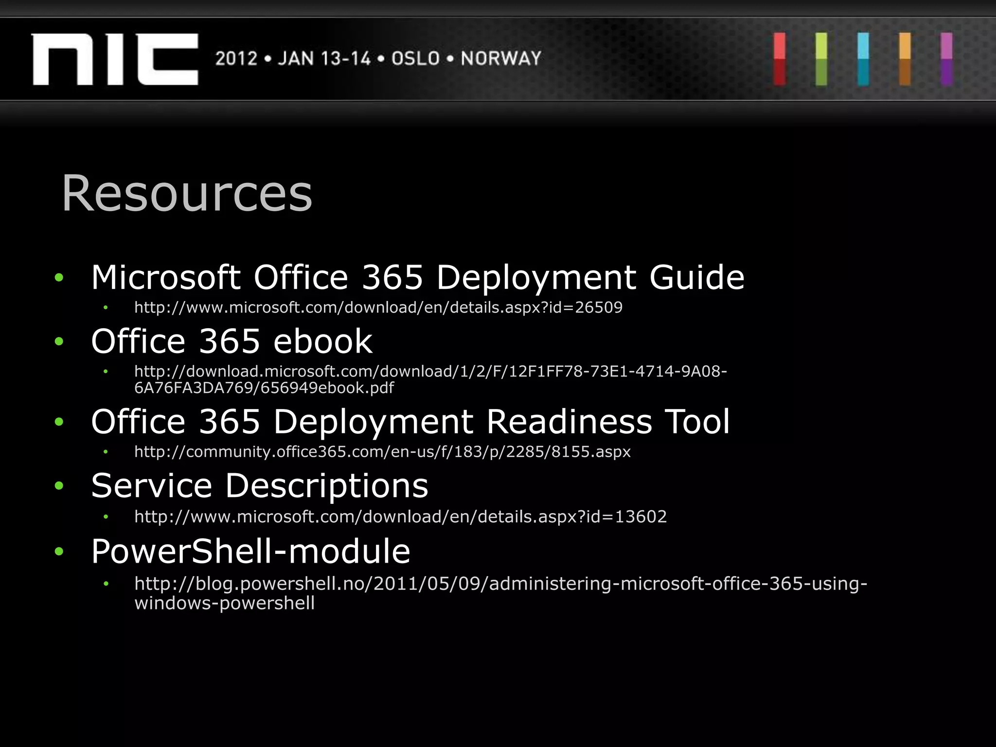Resources
• Microsoft Office 365 Deployment Guide
  •   http://www.microsoft.com/download/en/details.aspx?id=26509

• Office 365 ebook
  •   http://download.microsoft.com/download/1/2/F/12F1FF78-73E1-4714-9A08-
      6A76FA3DA769/656949ebook.pdf

• Office 365 Deployment Readiness Tool
  •   http://community.office365.com/en-us/f/183/p/2285/8155.aspx

• Service Descriptions
  •   http://www.microsoft.com/download/en/details.aspx?id=13602

• PowerShell-module
  •   http://blog.powershell.no/2011/05/09/administering-microsoft-office-365-using-
      windows-powershell
 