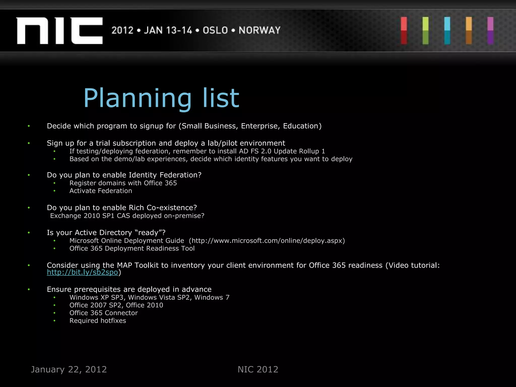 Planning list
•      Decide which program to signup for (Small Business, Enterprise, Education)

•      Sign up for a trial subscription and deploy a lab/pilot environment
        •    If testing/deploying federation, remember to install AD FS 2.0 Update Rollup 1
        •    Based on the demo/lab experiences, decide which identity features you want to deploy

•      Do you plan to enable Identity Federation?
        •    Register domains with Office 365
        •    Activate Federation

•      Do you plan to enable Rich Co-existence?
        Exchange 2010 SP1 CAS deployed on-premise?

•      Is your Active Directory “ready”?
        •    Microsoft Online Deployment Guide (http://www.microsoft.com/online/deploy.aspx)
        •    Office 365 Deployment Readiness Tool

•      Consider using the MAP Toolkit to inventory your client environment for Office 365 readiness (Video tutorial:
       http://bit.ly/sb2spo)

•      Ensure prerequisites are deployed in advance
        •    Windows XP SP3, Windows Vista SP2, Windows 7
        •    Office 2007 SP2, Office 2010
        •    Office 365 Connector
        •    Required hotfixes




    January 22, 2012                                          NIC 2012
 