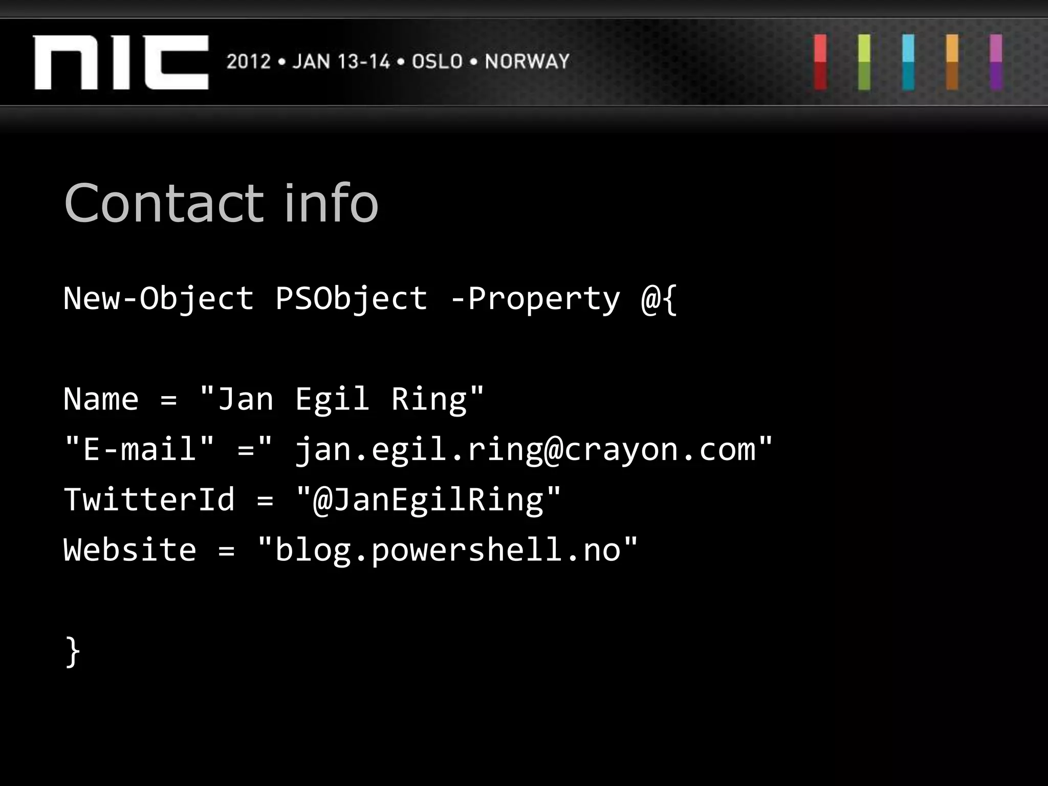 Contact info
New-Object PSObject -Property @{

Name = "Jan Egil Ring"
"E-mail" =" jan.egil.ring@crayon.com"
TwitterId = "@JanEgilRing"
Website = "blog.powershell.no"

}
 