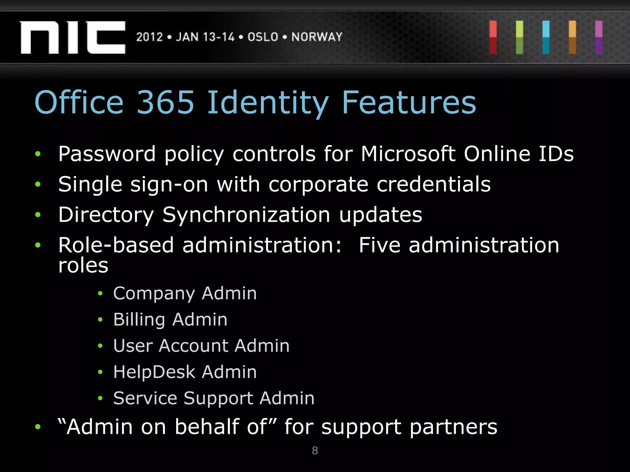 Office 365 Identity Features
•   Password policy controls for Microsoft Online IDs
•   Single sign-on with corporate credentials
•   Directory Synchronization updates
•   Role-based administration: Five administration
    roles
       •   Company Admin
       •   Billing Admin
       •   User Account Admin
       •   HelpDesk Admin
       •   Service Support Admin
• “Admin on behalf of” for support partners
                               8
 