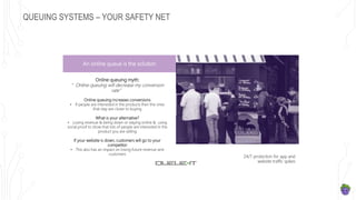 QUEUING SYSTEMS – YOUR SAFETY NET
An online queue is the solution
Online queuing myth:
”Online queuing will decrease my conversion
rate”
Online queuing increases conversions
• If people are interested in the products then the ones
that stay are closer to buying
What is your alternative?
• Losing revenue & being down or staying online & using
social proof to show that lots of people are interested in the
product you are selling
If your website is down, customers will go to your
competitor
• This also has an impact on losing future revenue and
customers
24/7 protection for app and
website traffic spikes
 