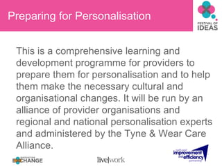 Preparing for Personalisation This is a comprehensive learning and development programme for providers to prepare them for personalisation and to help them make the necessary cultural and organisational changes. It will be run by an alliance of provider organisations and regional and national personalisation experts and administered by the Tyne & Wear Care Alliance. 
