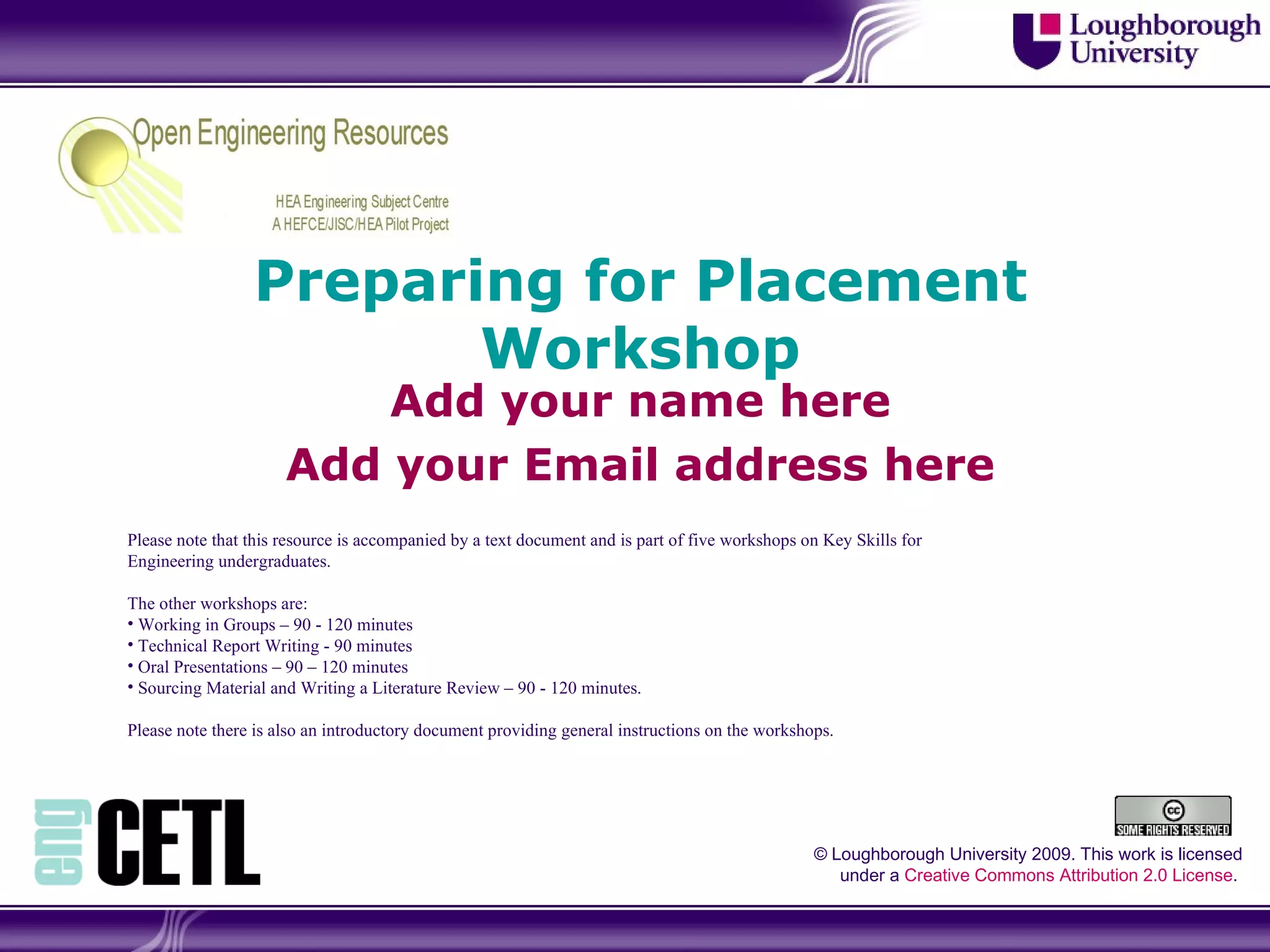 Preparing for Placement Workshop Add your name here Add your Email address here © Loughborough University 2009. This work is licensed under a  Creative Commons Attribution 2.0 License .  Please note that this resource is accompanied by a text document and is part of five workshops on Key Skills for Engineering undergraduates. The other workshops are: Working in Groups – 90 - 120 minutes Technical Report Writing - 90 minutes Oral Presentations – 90 – 120 minutes Sourcing Material and Writing a Literature Review – 90 - 120 minutes.  Please note there is also an introductory document providing general instructions on the workshops. 