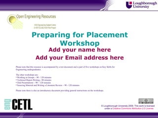 Preparing for Placement Workshop Add your name here Add your Email address here © Loughborough University 2009. This work is licensed under a  Creative Commons Attribution 2.0 License .  ,[object Object],[object Object],[object Object],[object Object],[object Object],[object Object],[object Object]