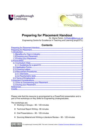 Preparing for Placement Handout
                                                   Dr. Glynis Perkin, G.Perkin@lboro.ac.uk
                    Engineering Centre for Excellence in Teaching and Learning (engCETL)

                                                       Contents
Preparing for Placement Handout.................................................................................1
Preparing for Placement................................................................................................2
1.Introduction.................................................................................................................2
   1.1Benefits of a Year in Industry...............................................................................2
   1.2Choosing your Placement.....................................................................................2
   1.3 Finding your Placement.......................................................................................3
2.Practicalities...............................................................................................................4
   2.1 Curriculum Vitae..................................................................................................4
     2.1.1 Guidelines for a good CV..............................................................................4
   2.2 Application Forms................................................................................................6
   2.3 Covering Letters..................................................................................................7
   2.4 Recruitment Procedures......................................................................................7
     2.4.1 Interviews......................................................................................................7
     2.4.2 Psychometric tests........................................................................................8
   2.5 Terms of Employment..........................................................................................8
3.Important Considerations.........................................................................................10
   3.1 Prior to Commencing your Placement...............................................................10
   3.2 During your Placement......................................................................................10
References..................................................................................................................11
Credits.........................................................................................................................12

Please note that this resource is accompanied by a PowerPoint presentation and is part of five
workshops on Key Skills for Engineering Undergraduates.

The workshops are:
    Working in Groups – 90 - 120 minutes

      Technical Report Writing - 90 minutes

      Oral Presentations – 90 - 120 minutes

      Sourcing Material and Writing a Literature Review – 90 - 120 minutes



Please note there is also an introductory document providing general instructions on the workshops.




                    © Loughborough University 2009. This work is licensed under a Creative Commons Attribution 2.0 License.
 