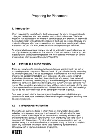 1.3     Finding your Placement

There is help and support available in your quest to obtain an industrial placement.
Your department will have staff to assist you to find a placement and your Careers
Centre will also have information on vacation work and placements.

Other useful sites on the World Wide Web include Graduate Prospects and Target
Jobs.

There are several stages in the application process and there are many
undergraduates seeking placements. By paying careful attention to the practicalities
(see section 2) such as your CV you can improve your chances of obtaining a
placement and obtaining one quickly.




                                          3
 