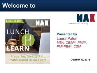 October 13, 2015
Welcome to
Presented by
Laura Paton
MBA, CBAP®
, PMP®
,
PMI-PBA®
, CSM
“Great environment!”
Anthony, Manager with IT infrastructure provider
 