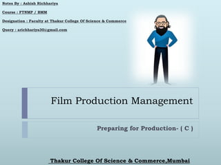 Film Production Management
Preparing for Production- ( C )
Notes By : Ashish Richhariya
Course : FTNMP / BMM
Designation : Faculty at Thakur College Of Science & Commerce
Query : arichhariya30@gmail.com
Thakur College Of Science & Commerce,Mumbai
 