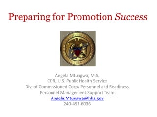 Preparing for Promotion Success




                  Angela Mtungwa, M.S.
               CDR, U.S. Public Health Service
   Div. of Commissioned Corps Personnel and Readiness
           Personnel Management Support Team
                Angela.Mtungwa@hhs.gov
                       240-453-6036
 
