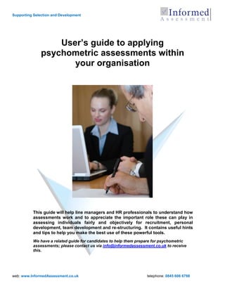 Supporting Selection and Development




                   User’s guide to applying
               psychometric assessments within
                      your organisation




          This guide will help line managers and HR professionals to understand how
          assessments work and to appreciate the important role these can play in
          assessing individuals fairly and objectively for recruitment, personal
          development, team development and re-structuring. It contains useful hints
          and tips to help you make the best use of these powerful tools.
          We have a related guide for candidates to help them prepare for psychometric
          assessments; please contact us via info@informedassessment.co.uk to receive
          this.




web: www.InformedAssessment.co.uk                                 telephone: 0845 606 6798
 