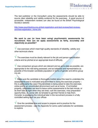 Supporting Selection and Development




          The test publisher or the Consultant using the assessments should be able to
          source clear reliability and validity evidence for the exercises. A good source of
          accessible, independent reviews can also be found at the British Psychological
          Society‟s website:

          http://www.psychtesting.org.uk/test-registration-and-test-reviews/test-reviews-
          and-test-registration_home.cfm



          We want to use (or have been using) psychometric assessments for
          recruitment. How can we apply assessments as fairly, accurately and
          objectively as possible?


          √ Use exercises which meet high-quality standards of reliability, validity and
          other technical criteria


          √ The exercises must be clearly relevant to the job and person specification
          criteria and be pitched at an appropriate level of difficulty


          √ Use comparison groups which are relevant and as up-to-date as possible; are
          appropriate to the role being assessed; and as balanced and representative as
          possible of the broader candidate population in terms of gender and ethnic group
          mix etc


          √ Make sure the candidate is thoroughly briefed about the need to undertake the
          assessments and is motivated and committed to doing the exercises properly –
          this is particularly the case if the candidate is being asked to take the exercises
          online and in an uncontrolled environment such as at home. If not briefed
          properly, candidates can tend to leave online assessments to the last minute, or
          do them late at night when they are tired, rush the exercises, miss preparation
          opportunities, or, worse still, be tempted to get their friends to help them.
          Consider re-assessing the individual later in the recruitment process in a fully
          controlled setting such as your offices


          √ Give the candidate time and scope to prepare and to practice for the
          assessment process – see the Appendix for some useful websites for candidates
          to explore




web: www.InformedAssessment.co.uk                                         telephone: 0845 606 6798
 