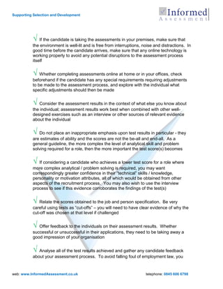 Supporting Selection and Development




          √ If the candidate is taking the assessments in your premises, make sure that
          the environment is well-lit and is free from interruptions, noise and distractions. In
          good time before the candidate arrives, make sure that any online technology is
          working properly to avoid any potential disruptions to the assessment process
          itself


          √ Whether completing assessments online at home or in your offices, check
          beforehand if the candidate has any special requirements requiring adjustments
          to be made to the assessment process, and explore with the individual what
          specific adjustments should then be made


          √ Consider the assessment results in the context of what else you know about
          the individual; assessment results work best when combined with other well-
          designed exercises such as an interview or other sources of relevant evidence
          about the individual


          √ Do not place an inappropriate emphasis upon test results in particular - they
          are estimates of ability and the scores are not the be-all and end-all. As a
          general guideline, the more complex the level of analytical skill and problem
          solving required for a role, then the more important the test score(s) becomes


          √ If considering a candidate who achieves a lower test score for a role where
          more complex analytical / problem solving is required, you may want
          correspondingly greater confidence in their “technical” skills / knowledge,
          personality or motivation attributes, all of which would be obtained from other
          aspects of the recruitment process. You may also wish to use the interview
          process to see if this evidence corroborates the findings of the test(s)


          √ Relate the scores obtained to the job and person specification. Be very
          careful using tests as “cut-offs” – you will need to have clear evidence of why the
          cut-off was chosen at that level if challenged


          √ Offer feedback to the individuals on their assessment results.    Whether
          successful or unsuccessful in their applications, they need to be taking away a
          good impression of your organisation


          √ Analyse all of the test results achieved and gather any candidate feedback
          about your assessment process. To avoid falling foul of employment law, you


web: www.InformedAssessment.co.uk                                      telephone: 0845 606 6798
 