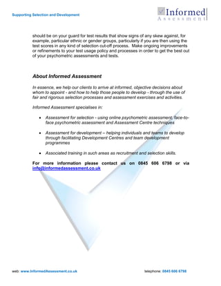 Supporting Selection and Development




          should be on your guard for test results that show signs of any skew against, for
          example, particular ethnic or gender groups, particularly if you are then using the
          test scores in any kind of selection cut-off process. Make ongoing improvements
          or refinements to your test usage policy and processes in order to get the best out
          of your psychometric assessments and tests.



          About Informed Assessment

          In essence, we help our clients to arrive at informed, objective decisions about
          whom to appoint - and how to help those people to develop - through the use of
          fair and rigorous selection processes and assessment exercises and activities.

          Informed Assessment specialises in:

                 Assessment for selection - using online psychometric assessment, face-to-
                 face psychometric assessment and Assessment Centre techniques

                 Assessment for development – helping individuals and teams to develop
                 through facilitating Development Centres and team development
                 programmes

                 Associated training in such areas as recruitment and selection skills.

          For more information please contact us on 0845 606 6798 or via
          info@informedassessment.co.uk




web: www.InformedAssessment.co.uk                                     telephone: 0845 606 6798
 