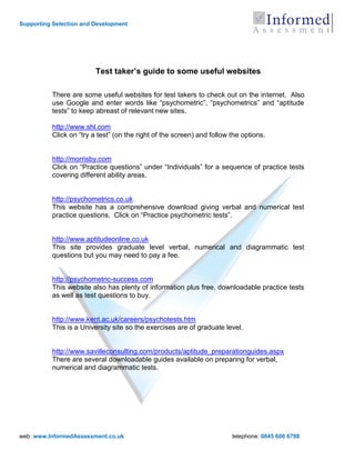 Supporting Selection and Development




                         Test taker’s guide to some useful websites

          There are some useful websites for test takers to check out on the internet. Also
          use Google and enter words like “psychometric”, “psychometrics” and “aptitude
          tests” to keep abreast of relevant new sites.

          http://www.shl.com
          Click on “try a test” (on the right of the screen) and follow the options.


          http://morrisby.com
          Click on “Practice questions” under “Individuals” for a sequence of practice tests
          covering different ability areas.


          http://psychometrics.co.uk
          This website has a comprehensive download giving verbal and numerical test
          practice questions. Click on “Practice psychometric tests”.


          http://www.aptitudeonline.co.uk
          This site provides graduate level verbal, numerical and diagrammatic test
          questions but you may need to pay a fee.


          http://psychometric-success.com
          This website also has plenty of information plus free, downloadable practice tests
          as well as test questions to buy.


          http://www.kent.ac.uk/careers/psychotests.htm
          This is a University site so the exercises are of graduate level.


          http://www.savilleconsulting.com/products/aptitude_preparationguides.aspx
          There are several downloadable guides available on preparing for verbal,
          numerical and diagrammatic tests.




web: www.InformedAssessment.co.uk                                       telephone: 0845 606 6798
 