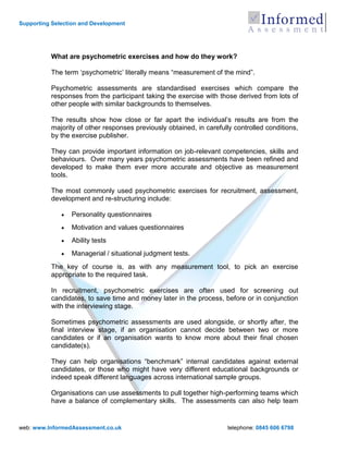 Supporting Selection and Development




          What are psychometric exercises and how do they work?

          The term „psychometric‟ literally means “measurement of the mind”.

          Psychometric assessments are standardised exercises which compare the
          responses from the participant taking the exercise with those derived from lots of
          other people with similar backgrounds to themselves.

          The results show how close or far apart the individual‟s results are from the
          majority of other responses previously obtained, in carefully controlled conditions,
          by the exercise publisher.

          They can provide important information on job-relevant competencies, skills and
          behaviours. Over many years psychometric assessments have been refined and
          developed to make them ever more accurate and objective as measurement
          tools.

          The most commonly used psychometric exercises for recruitment, assessment,
          development and re-structuring include:

                 Personality questionnaires
                 Motivation and values questionnaires
                 Ability tests
                 Managerial / situational judgment tests.
          The key of course is, as with any measurement tool, to pick an exercise
          appropriate to the required task.

          In recruitment, psychometric exercises are often used for screening out
          candidates, to save time and money later in the process, before or in conjunction
          with the interviewing stage.

          Sometimes psychometric assessments are used alongside, or shortly after, the
          final interview stage, if an organisation cannot decide between two or more
          candidates or if an organisation wants to know more about their final chosen
          candidate(s).

          They can help organisations “benchmark” internal candidates against external
          candidates, or those who might have very different educational backgrounds or
          indeed speak different languages across international sample groups.

          Organisations can use assessments to pull together high-performing teams which
          have a balance of complementary skills. The assessments can also help team


web: www.InformedAssessment.co.uk                                    telephone: 0845 606 6798
 