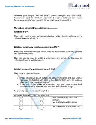 Supporting Selection and Development




          members gain insights into the team‟s overall strengths and “blind-spots”.
          Assessments can help individuals understand themselves better and can be used
          for personal development planning, career coaching and counselling.



          More about personality questionnaires................
          What are they?

          Personality questionnaires explore an individual‟s style – their typical approach to
          different tasks and situations.



          What can personality questionnaires be used for?

          Personality questionnaires are mostly used for recruitment, coaching, personal
          and team development.

          They can also be used to profile a whole team, and to help the team see its
          collective strengths and blind-spots.



          What do personality questionnaires look like?

          They come in two main formats:

               Those which give lots of statements about working life and ask whether
                you agree or disagree with each of the statements in turn. An example
                might be: “I enjoy leading meetings”
               Those which give blocks of statements, and you have to pick ONE
                statement which is most like you, and ONE which is least like you.

          An example block of statements might be:

          Pick ONE Most like     Pick ONE least like
                                                        I look forward to the future with
                                                        optimism
                                                        I am a creative problem-solver

                                                        I am competitive in everything I do




web: www.InformedAssessment.co.uk                                     telephone: 0845 606 6798
 