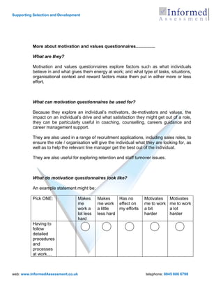 Supporting Selection and Development




          More about motivation and values questionnaires................

          What are they?

          Motivation and values questionnaires explore factors such as what individuals
          believe in and what gives them energy at work; and what type of tasks, situations,
          organisational context and reward factors make them put in either more or less
          effort.



          What can motivation questionnaires be used for?

          Because they explore an individual‟s motivators, de-motivators and values, the
          impact on an individual‟s drive and what satisfaction they might get out of a role,
          they can be particularly useful in coaching, counselling, careers guidance and
          career management support.

          They are also used in a range of recruitment applications, including sales roles, to
          ensure the role / organisation will give the individual what they are looking for, as
          well as to help the relevant line manager get the best out of the individual.

          They are also useful for exploring retention and staff turnover issues.



          What do motivation questionnaires look like?

          An example statement might be:

          Pick ONE:               Makes      Makes     Has no        Motivates      Motivates
                                  me         me work effect on       me to work     me to work
                                  work a     a little  my efforts    a bit          a lot
                                  lot less   less hard               harder         harder
                                  hard
          Having to
          follow
          detailed
          procedures
          and
          processes
          at work....



web: www.InformedAssessment.co.uk                                     telephone: 0845 606 6798
 