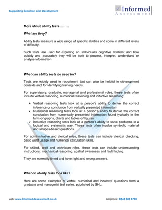 Supporting Selection and Development




          More about ability tests...........

          What are they?

          Ability tests measure a wide range of specific abilities and come in different levels
          of difficulty.

          Such tests are used for exploring an individual‟s cognitive abilities; and how
          quickly and accurately they will be able to process, interpret, understand or
          analyse information.



          What can ability tests be used for?

          Tests are widely used in recruitment but can also be helpful in development
          contexts and for identifying training needs.

          For supervisory, graduate, managerial and professional roles, these tests often
          include verbal reasoning, numerical reasoning and inductive reasoning:

               Verbal reasoning tests look at a person‟s ability to derive the correct
                inference or conclusion from verbally presented information
               Numerical reasoning tests look at a person‟s ability to derive the correct
                conclusion from numerically presented information found typically in the
                form of graphs, charts and tables of figures
               Inductive reasoning tests look at a person‟s ability to solve problems in a
                logical and systematic way. These tests often involve symbolic material
                and shapes-based questions.

          For administrative and clerical roles, these tests can include clerical checking,
          basic word usage and numerical calculation skills.

          For skilled, craft and technician roles, these tests can include understanding
          instructions, mechanical reasoning, spatial awareness and fault finding.

          They are normally timed and have right and wrong answers.



          What do ability tests look like?

          Here are some examples of verbal, numerical and inductive questions from a
          graduate and managerial test series, published by SHL:



web: www.InformedAssessment.co.uk                                     telephone: 0845 606 6798
 