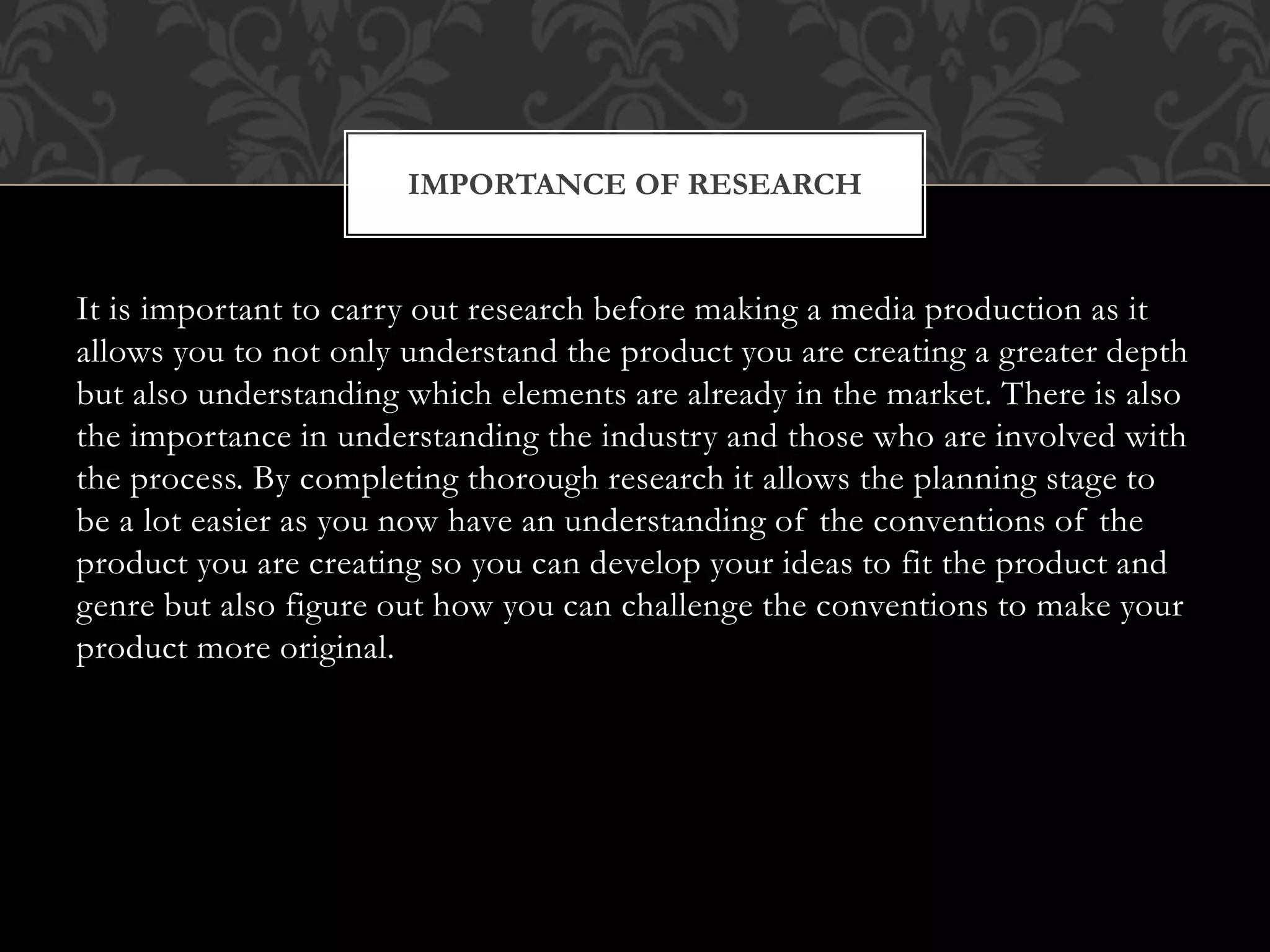 It is important to carry out research before making a media production as it
allows you to not only understand the product you are creating a greater depth
but also understanding which elements are already in the market. There is also
the importance in understanding the industry and those who are involved with
the process. By completing thorough research it allows the planning stage to
be a lot easier as you now have an understanding of the conventions of the
product you are creating so you can develop your ideas to fit the product and
genre but also figure out how you can challenge the conventions to make your
product more original.
IMPORTANCE OF RESEARCH
 