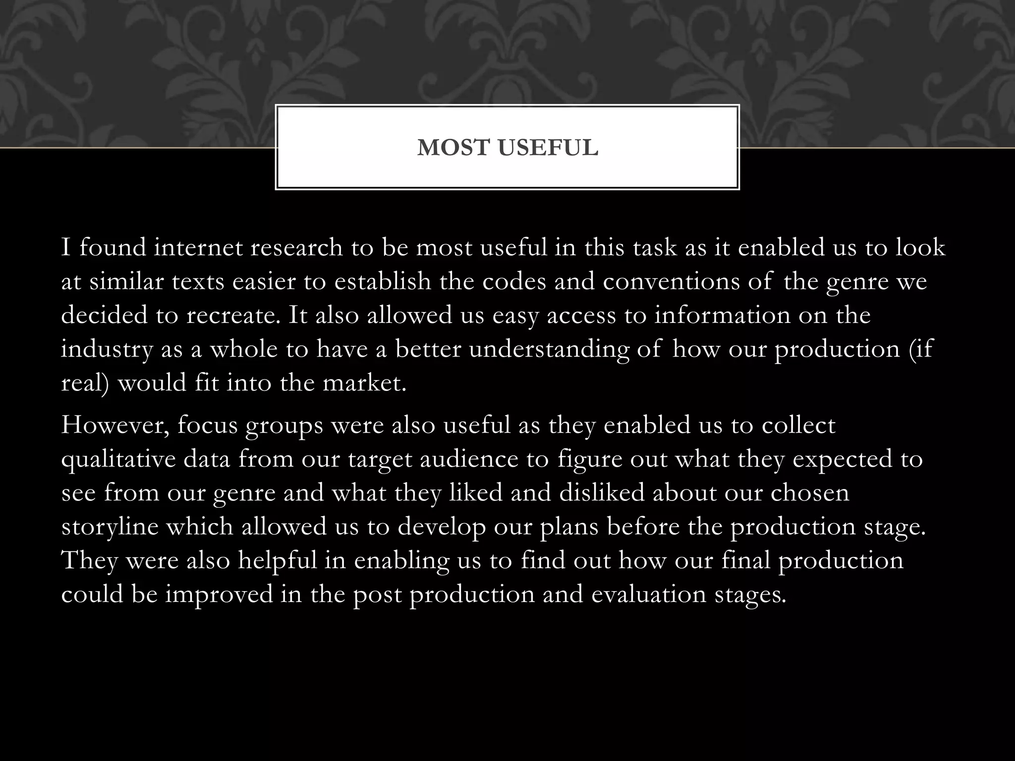 I found internet research to be most useful in this task as it enabled us to look
at similar texts easier to establish the codes and conventions of the genre we
decided to recreate. It also allowed us easy access to information on the
industry as a whole to have a better understanding of how our production (if
real) would fit into the market.
However, focus groups were also useful as they enabled us to collect
qualitative data from our target audience to figure out what they expected to
see from our genre and what they liked and disliked about our chosen
storyline which allowed us to develop our plans before the production stage.
They were also helpful in enabling us to find out how our final production
could be improved in the post production and evaluation stages.
MOST USEFUL
 