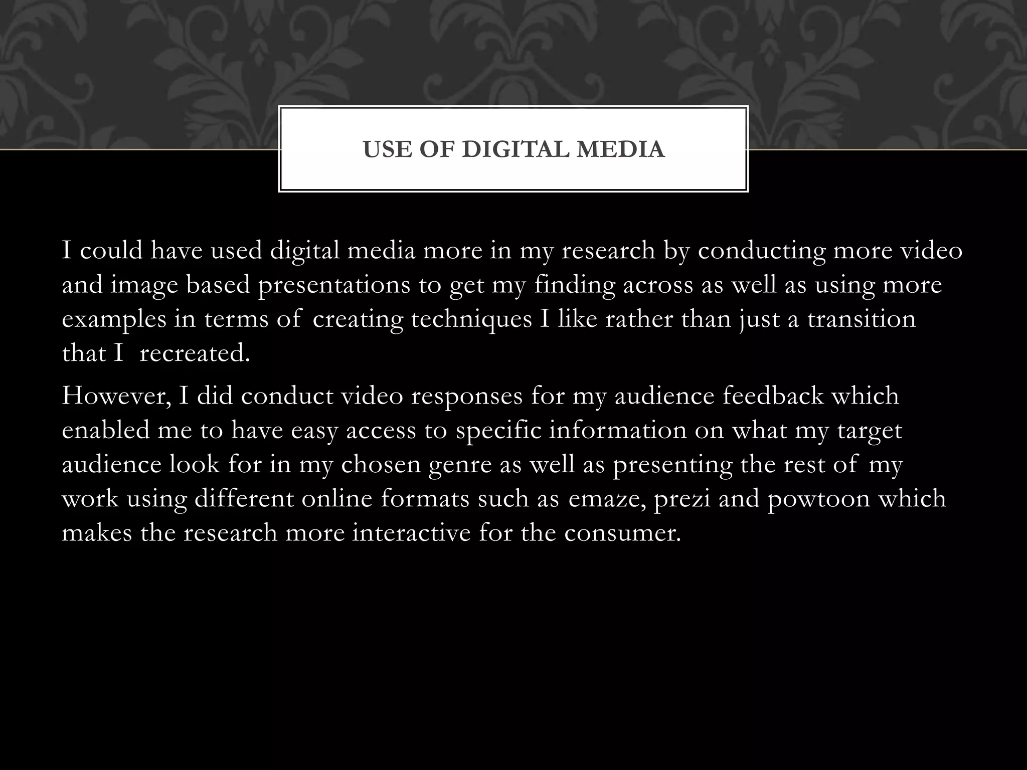 I could have used digital media more in my research by conducting more video
and image based presentations to get my finding across as well as using more
examples in terms of creating techniques I like rather than just a transition
that I recreated.
However, I did conduct video responses for my audience feedback which
enabled me to have easy access to specific information on what my target
audience look for in my chosen genre as well as presenting the rest of my
work using different online formats such as emaze, prezi and powtoon which
makes the research more interactive for the consumer.
USE OF DIGITAL MEDIA
 