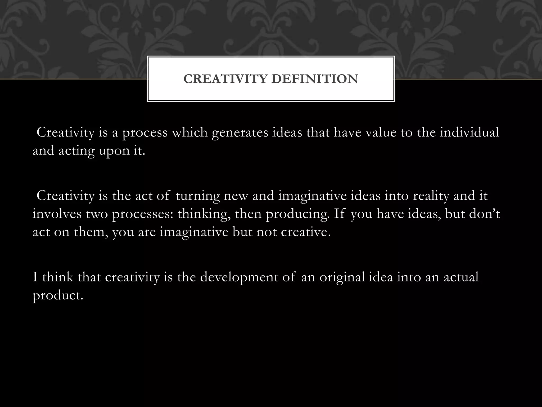 Creativity is a process which generates ideas that have value to the individual
and acting upon it.
Creativity is the act of turning new and imaginative ideas into reality and it
involves two processes: thinking, then producing. If you have ideas, but don’t
act on them, you are imaginative but not creative.
I think that creativity is the development of an original idea into an actual
product.
CREATIVITY DEFINITION
 