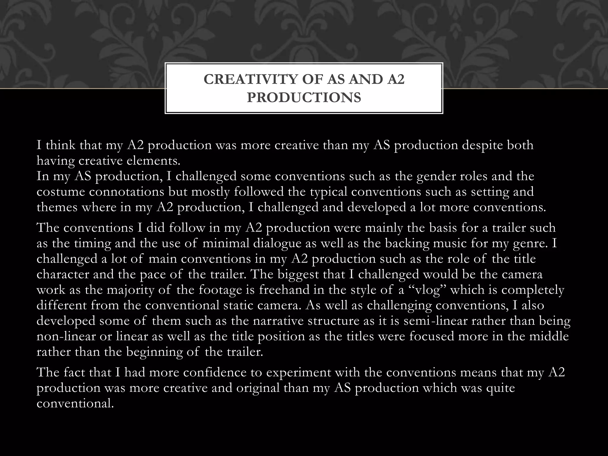 I think that my A2 production was more creative than my AS production despite both
having creative elements.
In my AS production, I challenged some conventions such as the gender roles and the
costume connotations but mostly followed the typical conventions such as setting and
themes where in my A2 production, I challenged and developed a lot more conventions.
The conventions I did follow in my A2 production were mainly the basis for a trailer such
as the timing and the use of minimal dialogue as well as the backing music for my genre. I
challenged a lot of main conventions in my A2 production such as the role of the title
character and the pace of the trailer. The biggest that I challenged would be the camera
work as the majority of the footage is freehand in the style of a “vlog” which is completely
different from the conventional static camera. As well as challenging conventions, I also
developed some of them such as the narrative structure as it is semi-linear rather than being
non-linear or linear as well as the title position as the titles were focused more in the middle
rather than the beginning of the trailer.
The fact that I had more confidence to experiment with the conventions means that my A2
production was more creative and original than my AS production which was quite
conventional.
CREATIVITY OF AS AND A2
PRODUCTIONS
 