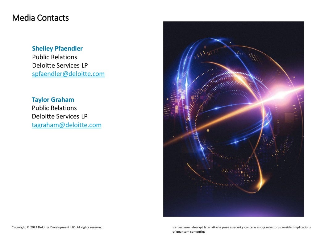 Harvest now, decrypt later attacks pose a security concern as organizations consider implications
of quantum computing
Copyright © 2022 Deloitte Development LLC. All rights reserved.
Media Contacts
Taylor Graham
Public Relations
Deloitte Services LP
tagraham@deloitte.com
Shelley Pfaendler
Public Relations
Deloitte Services LP
spfaendler@deloitte.com
 