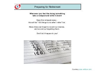 Preparing for Retirement
Whenever you feel like doing something
take a notepad and write it down!
Save this notepad away...
this will be "100 things to do after I retire" list.
Many times we forget to record our desires,
and so end up forgetting them.
Don't let it happen to you!

Courtesy www.wikihow.com

 