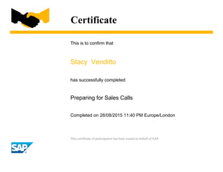 Certificate
This is to confirm that
Stacy Venditto
has successfully completed
Preparing for Sales Calls
Completed on 28/08/2015 11:40 PM Europe/London
This certificate of participation has been issued on behalf of SAP.
 