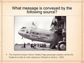 What message is conveyed by the
following source?
The Imperial Airways 'Hanno' Hadley Page passenger airplane carries the
England to India air mail, stopping in Sharjah to refuel (c. 1930)
 